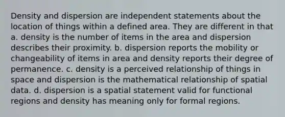 Density and dispersion are independent statements about the location of things within a defined area. They are different in that a. density is the number of items in the area and dispersion describes their proximity. b. dispersion reports the mobility or changeability of items in area and density reports their degree of permanence. c. density is a perceived relationship of things in space and dispersion is the mathematical relationship of spatial data. d. dispersion is a spatial statement valid for functional regions and density has meaning only for formal regions.