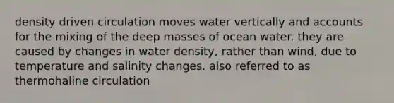 density driven circulation moves water vertically and accounts for the mixing of the deep masses of ocean water. they are caused by changes in water density, rather than wind, due to temperature and salinity changes. also referred to as thermohaline circulation