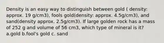 Density is an easy way to distinguish between gold ( density: approx. 19 g/cm3), fools gold(density: approx. 4.5g/cm3), and sand(density approx. 2.5g/cm3). If large golden rock has a mass of 252 g and volume of 56 cm3, which type of mineral is it? a.gold b.fool's gold c. sand