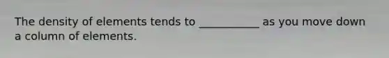 The density of elements tends to ___________ as you move down a column of elements.