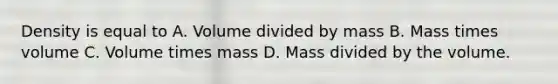 Density is equal to A. Volume divided by mass B. Mass times volume C. Volume times mass D. Mass divided by the volume.