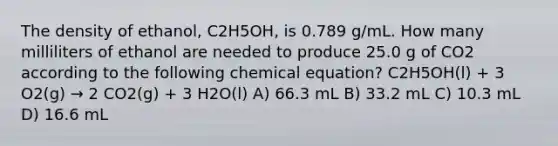 The density of ethanol, C2H5OH, is 0.789 g/mL. How many milliliters of ethanol are needed to produce 25.0 g of CO2 according to the following chemical equation? C2H5OH(l) + 3 O2(g) → 2 CO2(g) + 3 H2O(l) A) 66.3 mL B) 33.2 mL C) 10.3 mL D) 16.6 mL