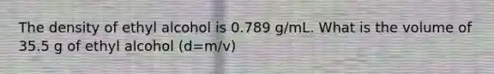 The density of ethyl alcohol is 0.789 g/mL. What is the volume of 35.5 g of ethyl alcohol (d=m/v)