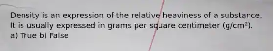 Density is an expression of the relative heaviness of a substance. It is usually expressed in grams per square centimeter (g/cm²). a) True b) False