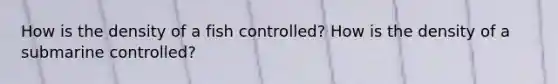 How is the density of a fish controlled? How is the density of a submarine controlled?