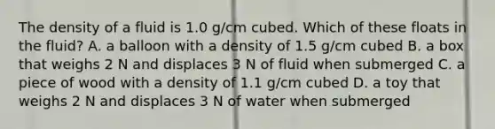 The density of a fluid is 1.0 g/cm cubed. Which of these floats in the fluid? A. a balloon with a density of 1.5 g/cm cubed B. a box that weighs 2 N and displaces 3 N of fluid when submerged C. a piece of wood with a density of 1.1 g/cm cubed D. a toy that weighs 2 N and displaces 3 N of water when submerged