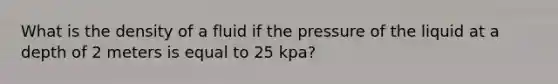 What is the density of a fluid if the pressure of the liquid at a depth of 2 meters is equal to 25 kpa?