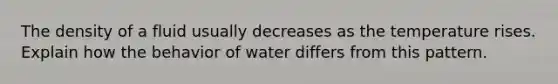 The density of a fluid usually decreases as the temperature rises. Explain how the behavior of water differs from this pattern.