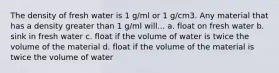 The density of fresh water is 1 g/ml or 1 g/cm3. Any material that has a density greater than 1 g/ml will... a. float on fresh water b. sink in fresh water c. float if the volume of water is twice the volume of the material d. float if the volume of the material is twice the volume of water