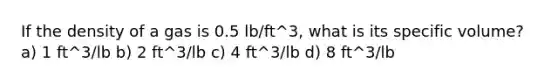 If the density of a gas is 0.5 lb/ft^3, what is its specific volume? a) 1 ft^3/lb b) 2 ft^3/lb c) 4 ft^3/lb d) 8 ft^3/lb