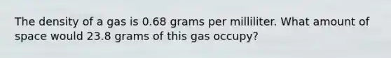 The density of a gas is 0.68 grams per milliliter. What amount of space would 23.8 grams of this gas occupy?