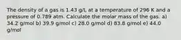 The density of a gas is 1.43 g/L at a temperature of 296 K and a pressure of 0.789 atm. Calculate the molar mass of the gas. a) 34.2 g/mol b) 39.9 g/mol c) 28.0 g/mol d) 83.8 g/mol e) 44.0 g/mol