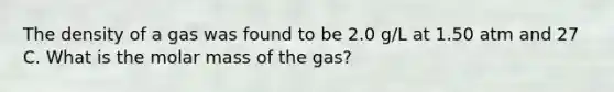 The density of a gas was found to be 2.0 g/L at 1.50 atm and 27 C. What is the molar mass of the gas?