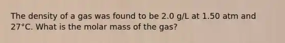 The density of a gas was found to be 2.0 g/L at 1.50 atm and 27°C. What is the molar mass of the gas?