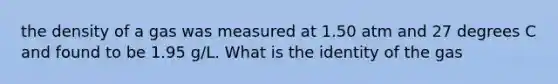 the density of a gas was measured at 1.50 atm and 27 degrees C and found to be 1.95 g/L. What is the identity of the gas