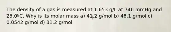 The density of a gas is measured at 1.653 g/L at 746 mmHg and 25.0ºC. Why is its molar mass a) 41.2 g/mol b) 46.1 g/mol c) 0.0542 g/mol d) 31.2 g/mol