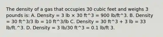 The density of a gas that occupies 30 cubic feet and weighs 3 pounds is: A. Density = 3 lb × 30 ft^3 = 900 lb/ft^3. B. Density = 30 ft^3/3 lb = 10 ft^3/lb C. Density = 30 ft^3 + 3 lb = 33 lb/ft.^3. D. Density = 3 lb/30 ft^3 = 0.1 lb/ft 3.