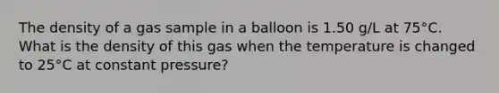 The density of a gas sample in a balloon is 1.50 g/L at 75°C. What is the density of this gas when the temperature is changed to 25°C at constant pressure?