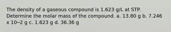 The density of a gaseous compound is 1.623 g/L at STP. Determine the molar mass of the compound. a. 13.80 g b. 7.246 x 10─2 g c. 1.623 g d. 36.36 g