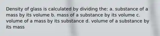 Density of glass is calculated by dividing the: a. substance of a mass by its volume b. mass of a substance by its volume c. volume of a mass by its substance d. volume of a substance by its mass