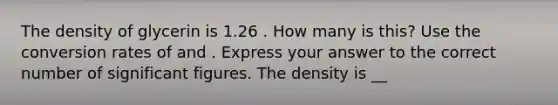 The density of glycerin is 1.26 . How many is this? Use the conversion rates of and . Express your answer to the correct number of significant figures. The density is __