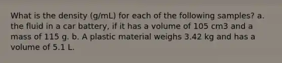 What is the density (g/mL) for each of the following samples? a. the fluid in a car battery, if it has a volume of 105 cm3 and a mass of 115 g. b. A plastic material weighs 3.42 kg and has a volume of 5.1 L.