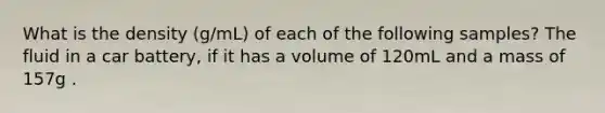 What is the density (g/mL) of each of the following samples? The fluid in a car battery, if it has a volume of 120mL and a mass of 157g .