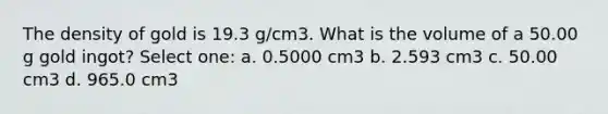 The density of gold is 19.3 g/cm3. What is the volume of a 50.00 g gold ingot? Select one: a. 0.5000 cm3 b. 2.593 cm3 c. 50.00 cm3 d. 965.0 cm3