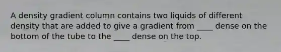 A density gradient column contains two liquids of different density that are added to give a gradient from ____ dense on the bottom of the tube to the ____ dense on the top.