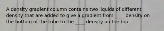 A density gradient column contains two liquids of different density that are added to give a gradient from ____ density on the bottom of the tube to the ____ density on the top.