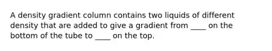 A density gradient column contains two liquids of different density that are added to give a gradient from ____ on the bottom of the tube to ____ on the top.