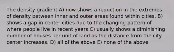 The density gradient A) now shows a reduction in the extremes of density between inner and outer areas found within cities. B) shows a gap in center cities due to the changing pattern of where people live in recent years C) usually shows a diminishing number of houses per unit of land as the distance from the city center increases. D) all of the above E) none of the above