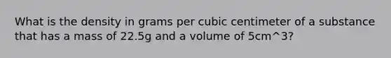 What is the density in grams per cubic centimeter of a substance that has a mass of 22.5g and a volume of 5cm^3?