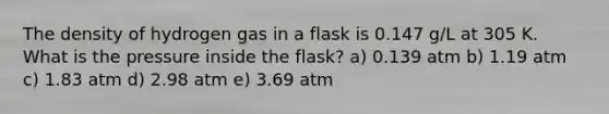 The density of hydrogen gas in a flask is 0.147 g/L at 305 K. What is the pressure inside the flask? a) 0.139 atm b) 1.19 atm c) 1.83 atm d) 2.98 atm e) 3.69 atm