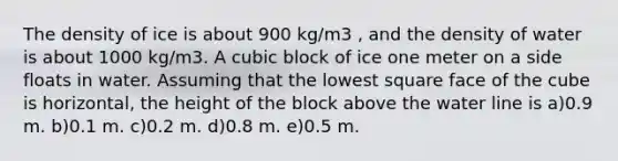 The density of ice is about 900 kg/m3 , and the density of water is about 1000 kg/m3. A cubic block of ice one meter on a side floats in water. Assuming that the lowest square face of the cube is horizontal, the height of the block above the water line is a)0.9 m. b)0.1 m. c)0.2 m. d)0.8 m. e)0.5 m.