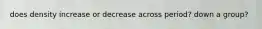 does density increase or decrease across period? down a group?