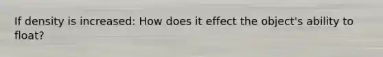 If density is increased: How does it effect the object's ability to float?