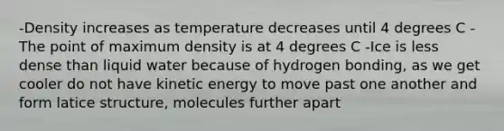 -Density increases as temperature decreases until 4 degrees C -The point of maximum density is at 4 degrees C -Ice is less dense than liquid water because of hydrogen bonding, as we get cooler do not have kinetic energy to move past one another and form latice structure, molecules further apart