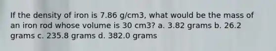 If the density of iron is 7.86 g/cm3, what would be the mass of an iron rod whose volume is 30 cm3? a. 3.82 grams b. 26.2 grams c. 235.8 grams d. 382.0 grams