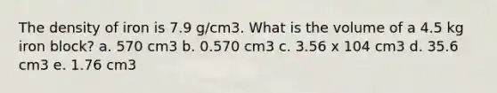 The density of iron is 7.9 g/cm3. What is the volume of a 4.5 kg iron block? a. 570 cm3 b. 0.570 cm3 c. 3.56 x 104 cm3 d. 35.6 cm3 e. 1.76 cm3