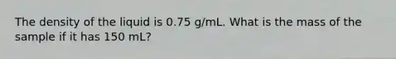 The density of the liquid is 0.75 g/mL. What is the mass of the sample if it has 150 mL?