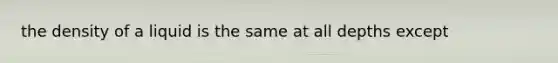 the density of a liquid is the same at all depths except