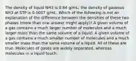 The density of liquid NH3 is 0.64 g/mL; the density of gaseous NH3 at STP is 0.0007 g/mL. Which of the following is not an explanation of the difference between the densities of these two phases (more than one answer might apply)? A given volume of a gas contains a much larger number of molecules and a much larger mass than the same volume of a liquid. A given volume of a gas contains a much smaller number of molecules and a much smaller mass than the same volume of a liquid. All of these are true. Molecules of gases are widely separated, whereas molecules in a liquid touch.