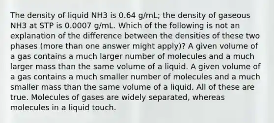 The density of liquid NH3 is 0.64 g/mL; the density of gaseous NH3 at STP is 0.0007 g/mL. Which of the following is not an explanation of the difference between the densities of these two phases (more than one answer might apply)? A given volume of a gas contains a much larger number of molecules and a much larger mass than the same volume of a liquid. A given volume of a gas contains a much smaller number of molecules and a much smaller mass than the same volume of a liquid. All of these are true. Molecules of gases are widely separated, whereas molecules in a liquid touch.