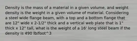 Density is the mass of a material in a given volume, and weight density is the weight in a given volume of material. Considering a steel wide flange beam, with a top and a bottom flange that are 12" wide x 2-1/2" thick and a vertical web plate that is 1" thick x 12" tall, what is the weight of a 16' long steel beam if the density is 490 lb/foot^3