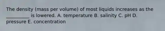 The density (mass per volume) of most liquids increases as the __________ is lowered. A. temperature B. salinity C. pH D. pressure E. concentration