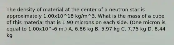 The density of material at the center of a neutron star is approximately 1.00x10^18 kg/m^3. What is the mass of a cube of this material that is 1.90 microns on each side. (One micron is equal to 1.00x10^-6 m.) A. 6.86 kg B. 5.97 kg C. 7.75 kg D. 8.44 kg