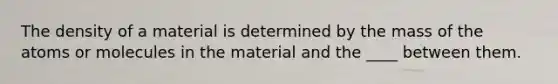 The density of a material is determined by the mass of the atoms or molecules in the material and the ____ between them.