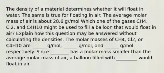 The density of a material determines whether it will float in water. The same is true for floating in air. The average molar mass of air is about 28.6 g//mol Which one of the gases CH4, Cl2, and C4H10 might be used to fill a balloon that would float in air? Explain how this question may be answered without calculating the densities. The molar masses of CH4, Cl2, or C4H10 are ______ g/mol, ______ g/mol, and ______ g/mol respectively. Since ________ has a molar mass smaller than the average molar mass of air, a balloon filled with _________ would float in air.