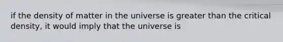 if the density of matter in the universe is greater than the critical density, it would imply that the universe is